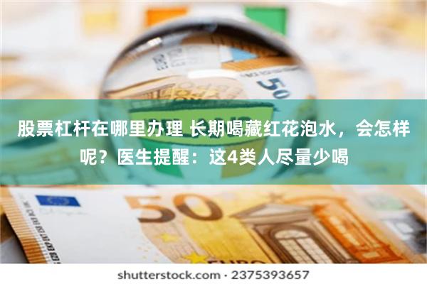 股票杠杆在哪里办理 长期喝藏红花泡水，会怎样呢？医生提醒：这4类人尽量少喝