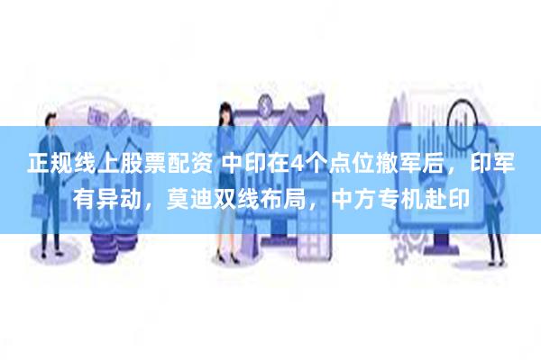 正规线上股票配资 中印在4个点位撤军后，印军有异动，莫迪双线布局，中方专机赴印