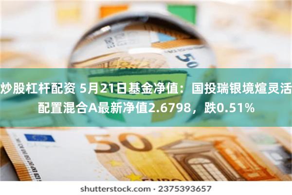 炒股杠杆配资 5月21日基金净值：国投瑞银境煊灵活配置混合A最新净值2.6798，跌0.51%