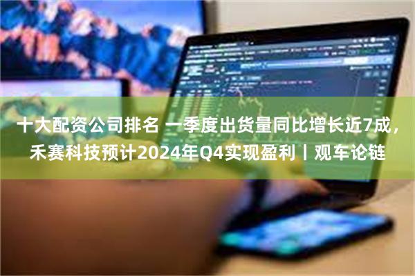 十大配资公司排名 一季度出货量同比增长近7成，禾赛科技预计2024年Q4实现盈利丨观车论链