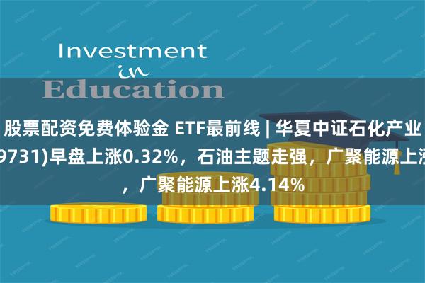 股票配资免费体验金 ETF最前线 | 华夏中证石化产业ETF(159731)早盘上涨0.32%，石油主题走强，广聚能源上涨4.14%