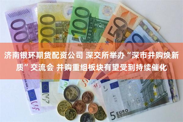 济南银环期货配资公司 深交所举办“深市并购焕新质”交流会 并购重组板块有望受到持续催化
