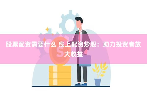股票配资需要什么 线上配资炒股：助力投资者放大收益