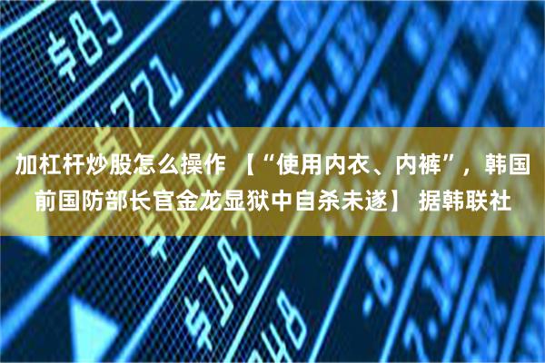 加杠杆炒股怎么操作 【“使用内衣、内裤”，韩国前国防部长官金龙显狱中自杀未遂】 据韩联社