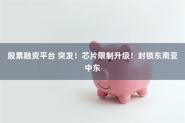 股票融资平台 突发！芯片限制升级！封锁东南亚中东