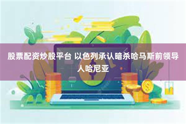 股票配资炒股平台 以色列承认暗杀哈马斯前领导人哈尼亚