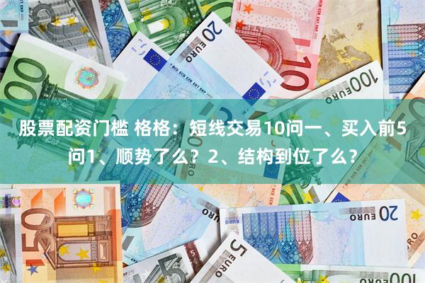 股票配资门槛 格格：短线交易10问一、买入前5问1、顺势了么？2、结构到位了么？