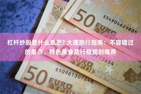 杠杆炒股是什么意思? 大理旅行指南：不容错过的景点、特色美食及行程规划推荐