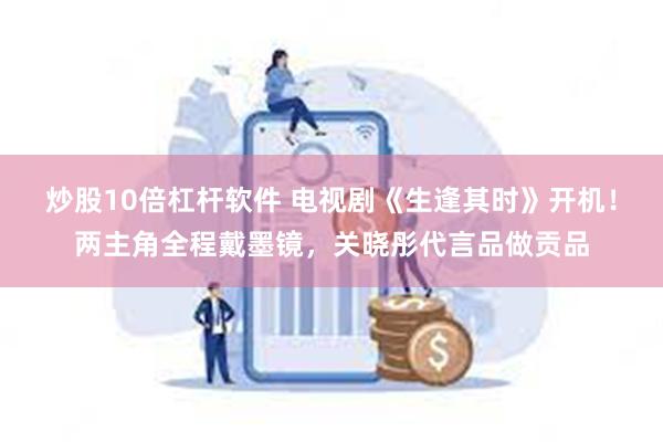 炒股10倍杠杆软件 电视剧《生逢其时》开机！两主角全程戴墨镜，关晓彤代言品做贡品