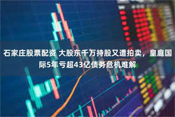 石家庄股票配资 大股东千万持股又遭拍卖，皇庭国际5年亏超43亿债务危机难解
