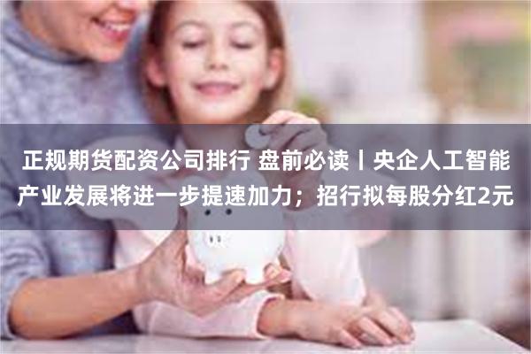 正规期货配资公司排行 盘前必读丨央企人工智能产业发展将进一步提速加力；招行拟每股分红2元