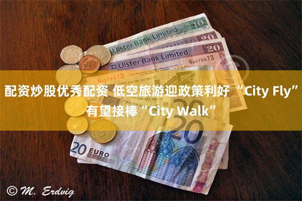 配资炒股优秀配资 低空旅游迎政策利好 “City Fly”有望接棒“City Walk”