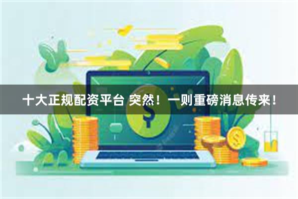 十大正规配资平台 突然！一则重磅消息传来！