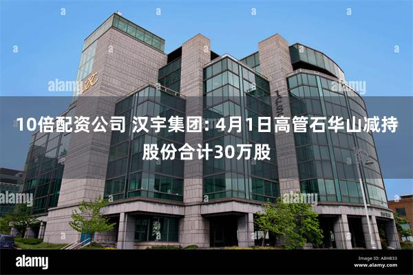 10倍配资公司 汉宇集团: 4月1日高管石华山减持股份合计30万股