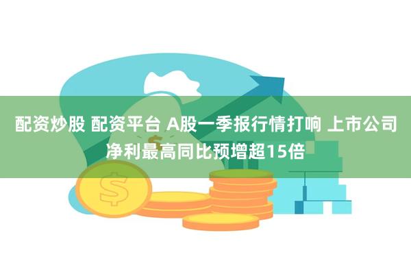 配资炒股 配资平台 A股一季报行情打响 上市公司净利最高同比预增超15倍