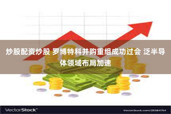 炒股配资炒股 罗博特科并购重组成功过会 泛半导体领域布局加速