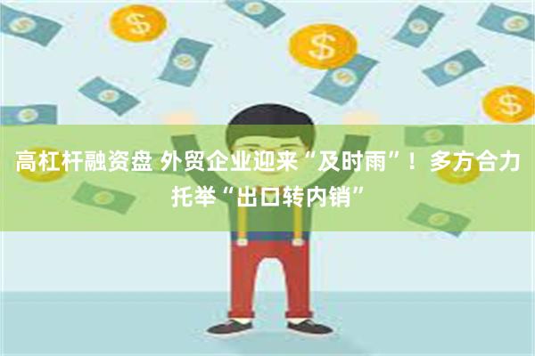 高杠杆融资盘 外贸企业迎来“及时雨”！多方合力托举“出口转内销”