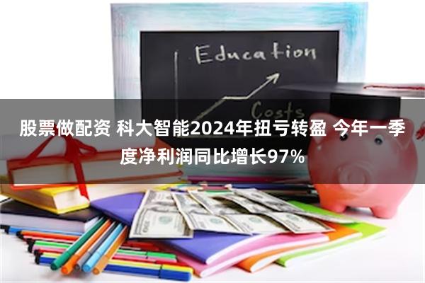 股票做配资 科大智能2024年扭亏转盈 今年一季度净利润同比增长97%