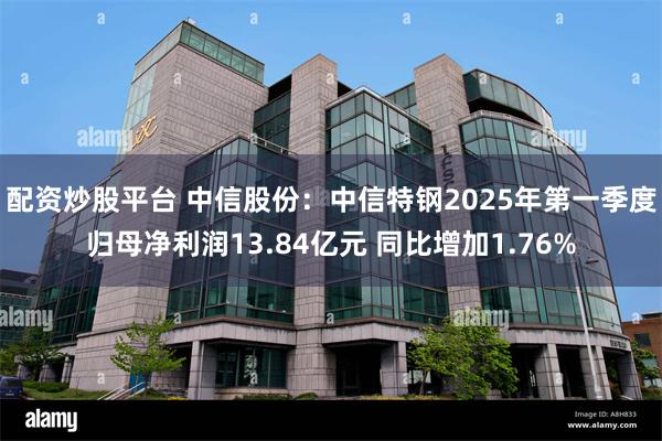 配资炒股平台 中信股份：中信特钢2025年第一季度归母净利润13.84亿元 同比增加1.76%