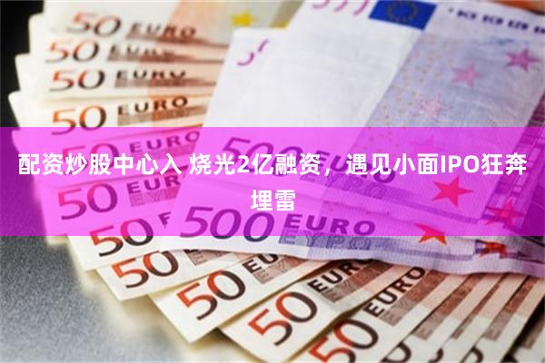 配资炒股中心入 烧光2亿融资，遇见小面IPO狂奔埋雷