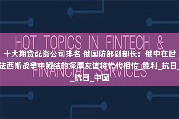 十大期货配资公司排名 俄国防部副部长：俄中在世界反法西斯战争中凝结的深厚友谊将代代相传_胜利_抗日_中国