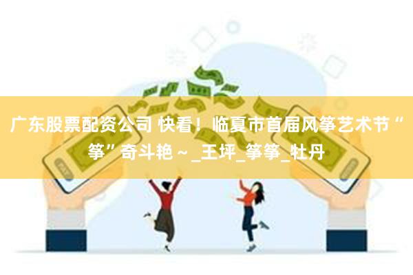 广东股票配资公司 快看！临夏市首届风筝艺术节“筝”奇斗艳～_王坪_筝筝_牡丹