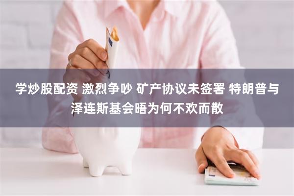 学炒股配资 激烈争吵 矿产协议未签署 特朗普与泽连斯基会晤为何不欢而散