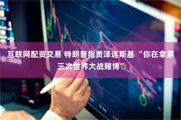 互联网配资交易 特朗普指责泽连斯基 “你在拿第三次世界大战赌博”