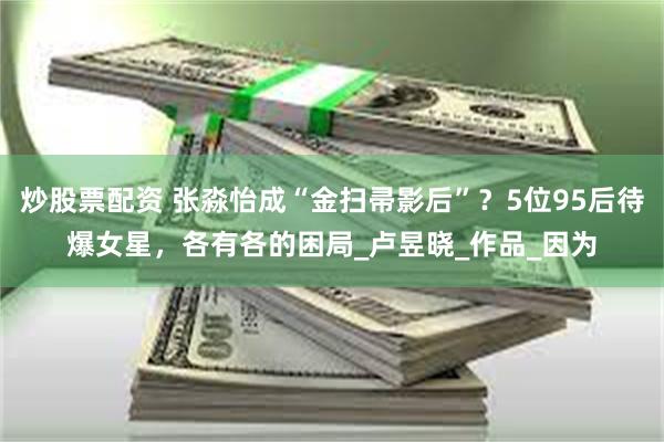 炒股票配资 张淼怡成“金扫帚影后”？5位95后待爆女星，各有各的困局_卢昱晓_作品_因为