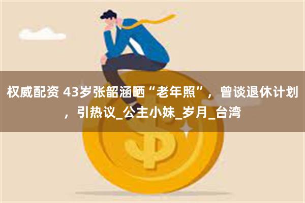 权威配资 43岁张韶涵晒“老年照”，曾谈退休计划，引热议_公主小妹_岁月_台湾
