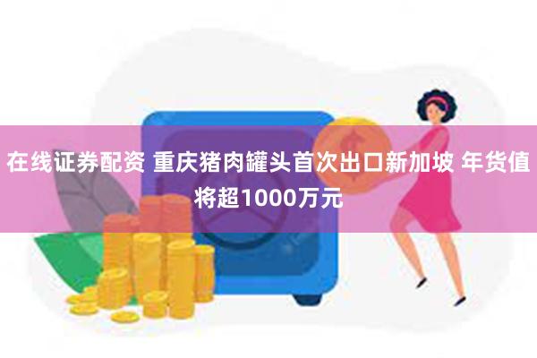 在线证券配资 重庆猪肉罐头首次出口新加坡 年货值将超1000万元