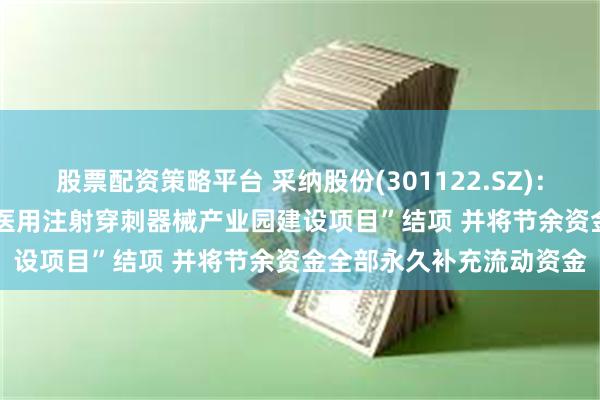 股票配资策略平台 采纳股份(301122.SZ)：拟对“年产9.2亿支(套)医用注射穿刺器械产业园建设项目”结项 并将节余资金全部永久补充流动资金