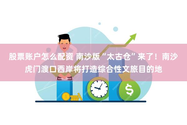 股票账户怎么配资 南沙版“太古仓”来了！南沙虎门渡口西岸将打造综合性文旅目的地