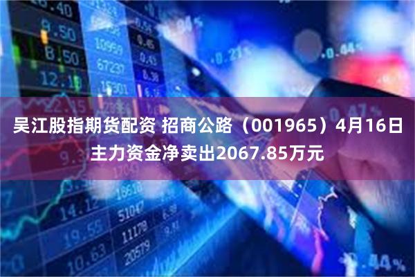 吴江股指期货配资 招商公路（001965）4月16日主力资金净卖出2067.85万元
