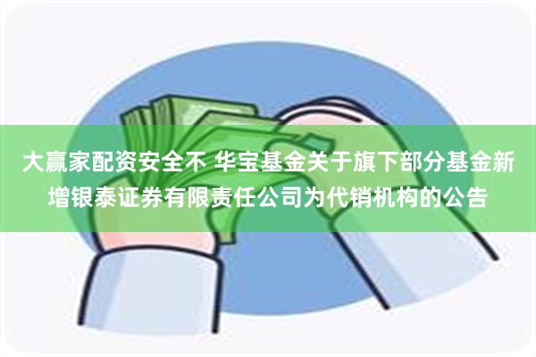 大赢家配资安全不 华宝基金关于旗下部分基金新增银泰证券有限责任公司为代销机构的公告