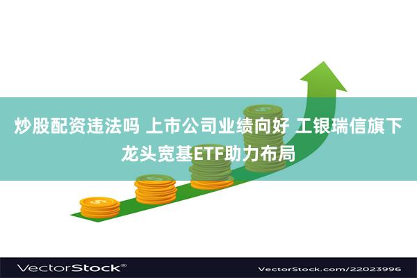 炒股配资违法吗 上市公司业绩向好 工银瑞信旗下龙头宽基ETF助力布局
