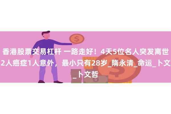 香港股票交易杠杆 一路走好！4天5位名人突发离世，2人癌症1人意外，最小只有28岁_隋永清_命运_卜文哲