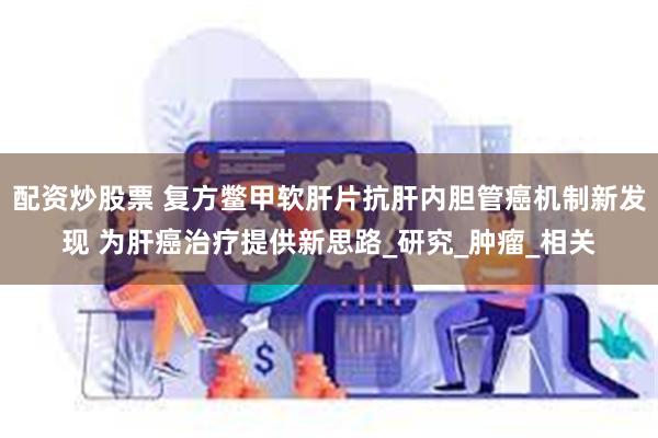 配资炒股票 复方鳖甲软肝片抗肝内胆管癌机制新发现 为肝癌治疗提供新思路_研究_肿瘤_相关