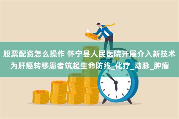 股票配资怎么操作 怀宁县人民医院开展介入新技术为肝癌转移患者筑起生命防线_化疗_动脉_肿瘤