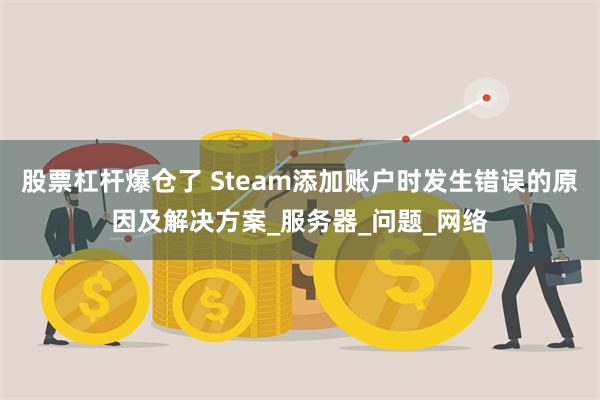 股票杠杆爆仓了 Steam添加账户时发生错误的原因及解决方案_服务器_问题_网络