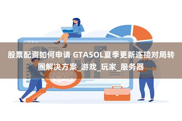股票配资如何申请 GTA5OL夏季更新连接对局转圈解决方案_游戏_玩家_服务器
