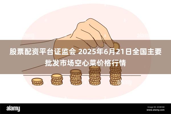 股票配资平台证监会 2025年6月21日全国主要批发市场空心菜价格行情
