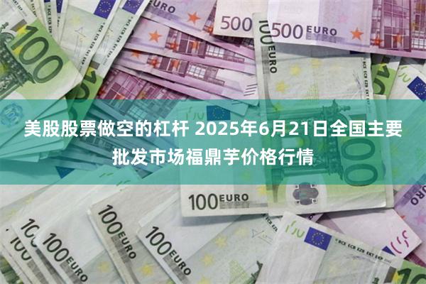美股股票做空的杠杆 2025年6月21日全国主要批发市场福鼎芋价格行情