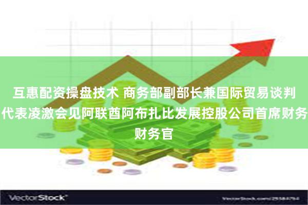 互惠配资操盘技术 商务部副部长兼国际贸易谈判副代表凌激会见阿联酋阿布扎比发展控股公司首席财务官