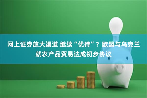 网上证劵放大渠道 继续“优待”？欧盟与乌克兰就农产品贸易达成初步协议